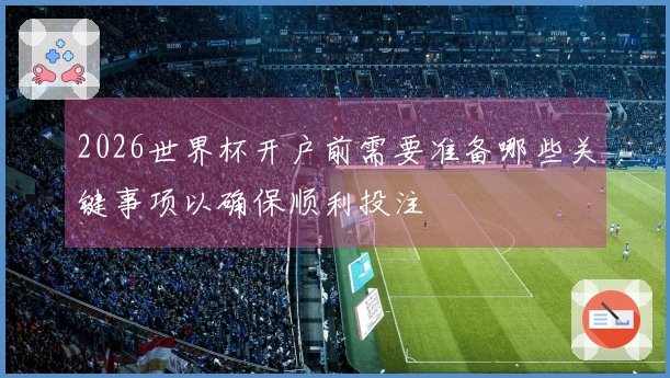 2026世界杯开户前需要准备哪些关键事项以确保顺利投注